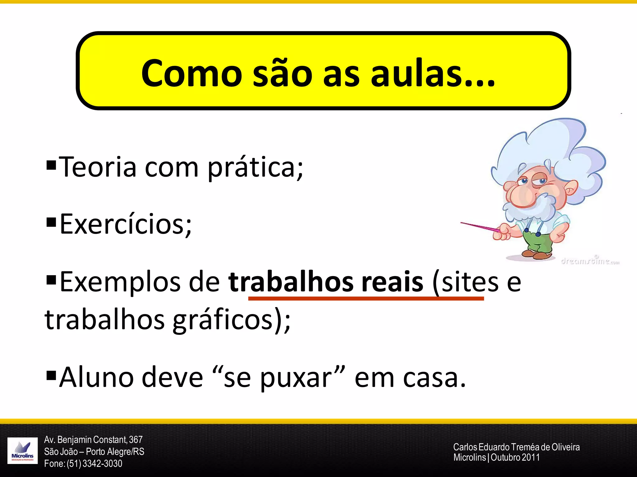 Como são as aulas...

Teoria com prática;
Exercícios;
Exemplos de trabalhos reais (sites e
trabalhos gráficos);
Aluno deve “se puxar” em casa.
Av. Benjamin Constant, 367
São João – Porto Alegre/RS               Carlos Eduardo Treméa de Oliveira
                                         Microlins | Outubro 2011
Fone: (51) 3342-3030
 