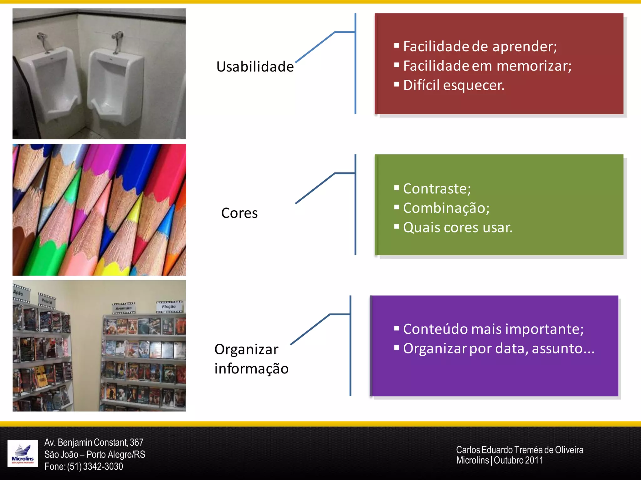  Facilidade de aprender;
                             Usabilidade    Facilidade em memorizar;
                                            Difícil esquecer.




                                            Contraste;
                             Cores          Combinação;
                                            Quais cores usar.




                                            Conteúdo mais importante;
                             Organizar      Organizar por data, assunto...
                             informação



Av. Benjamin Constant, 367
São João – Porto Alegre/RS                           Carlos Eduardo Treméa de Oliveira
                                                     Microlins | Outubro 2011
Fone: (51) 3342-3030
 