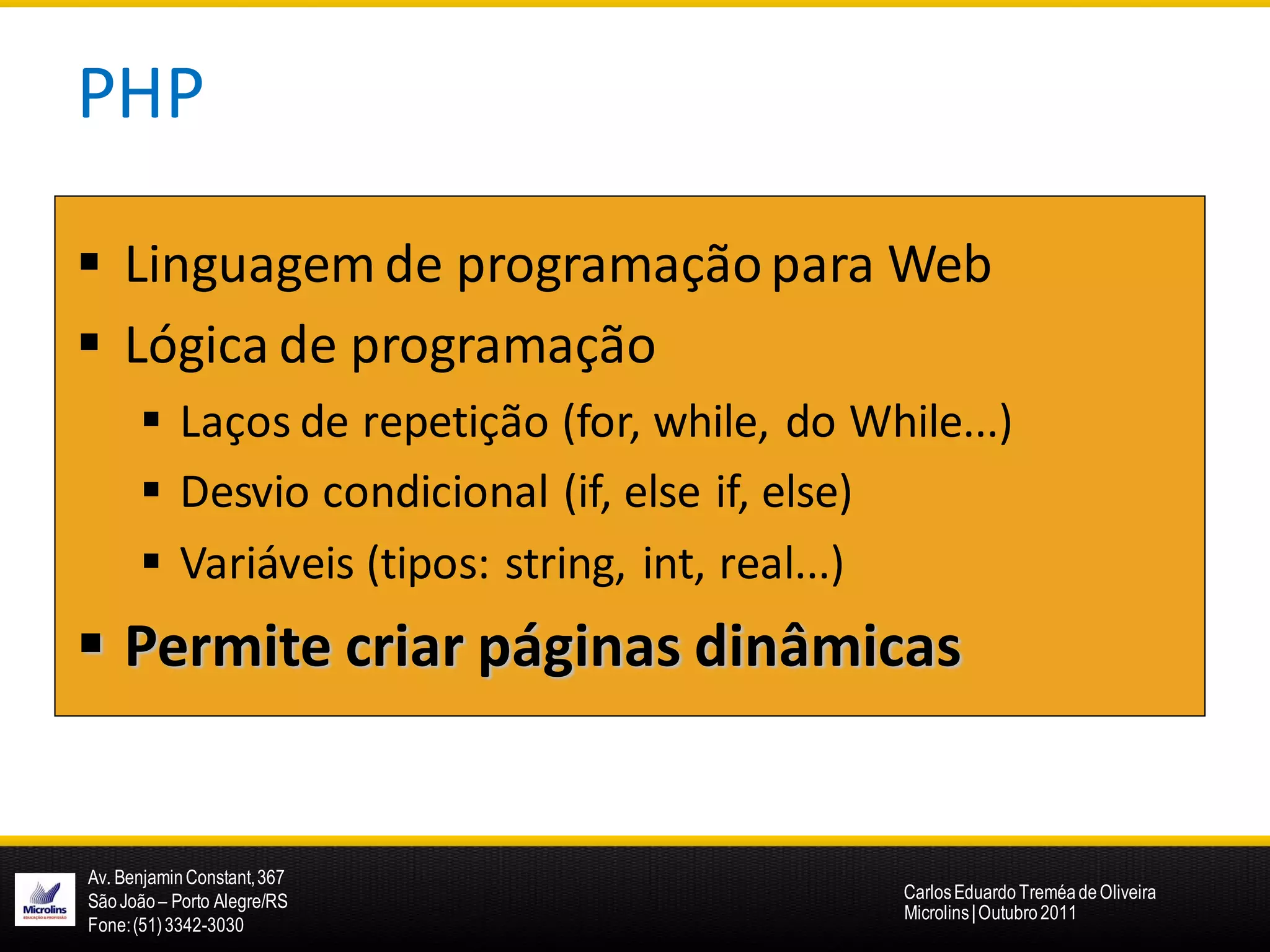 PHP

 Linguagem de programação para Web
 Lógica de programação
       Laços de repetição (for, while, do While...)
       Desvio condicional (if, else if, else)
       Variáveis (tipos: string, int, real...)
 Permite criar páginas dinâmicas


Av. Benjamin Constant, 367
São João – Porto Alegre/RS                    Carlos Eduardo Treméa de Oliveira
                                              Microlins | Outubro 2011
Fone: (51) 3342-3030
 
