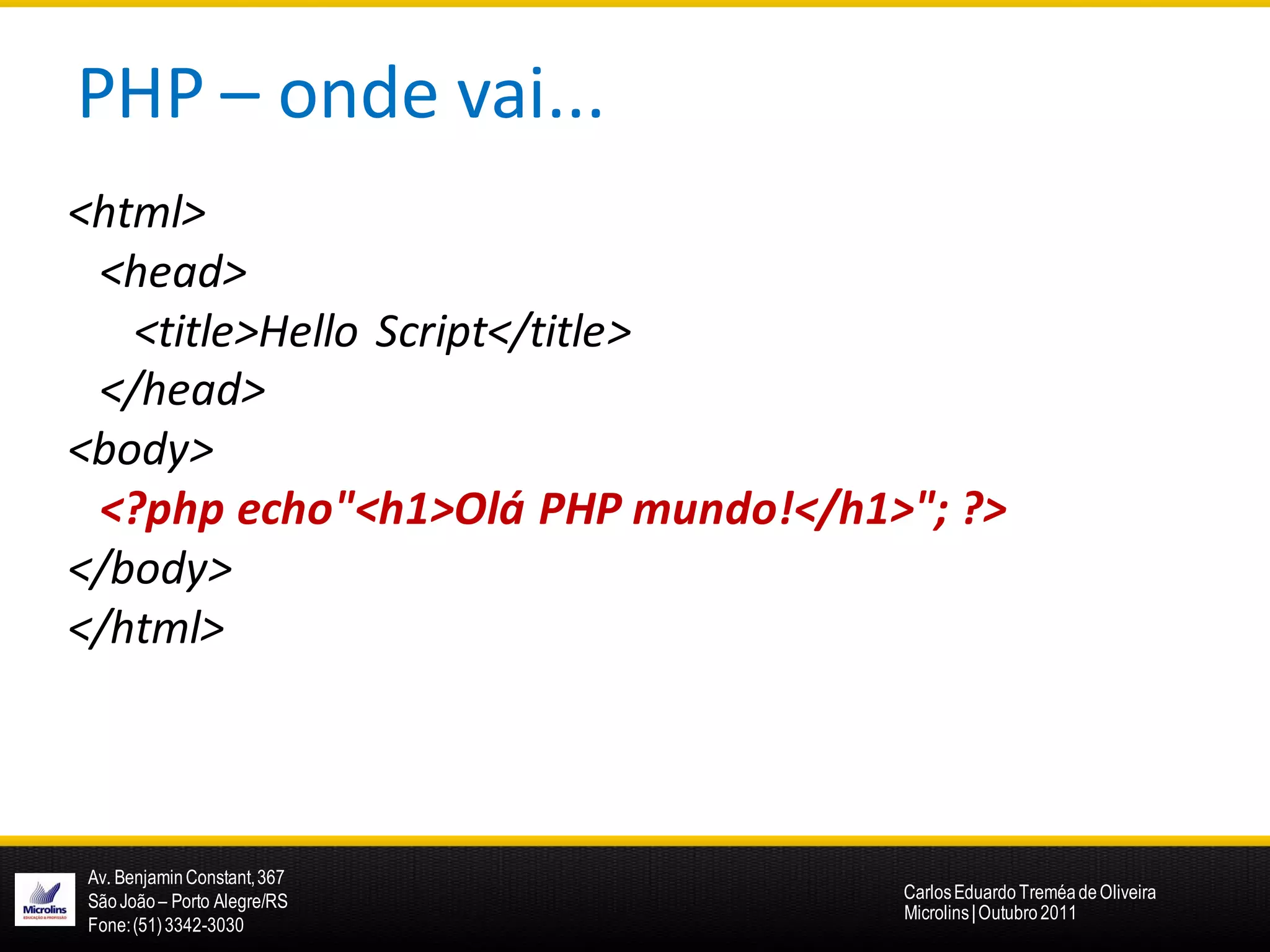 PHP – onde vai...
<html>
 <head>
   <title>Hello Script</title>
 </head>
<body>
 <?php echo"<h1>Olá PHP mundo!</h1>"; ?>
</body>
</html>



Av. Benjamin Constant, 367
São João – Porto Alegre/RS         Carlos Eduardo Treméa de Oliveira
                                   Microlins | Outubro 2011
Fone: (51) 3342-3030
 