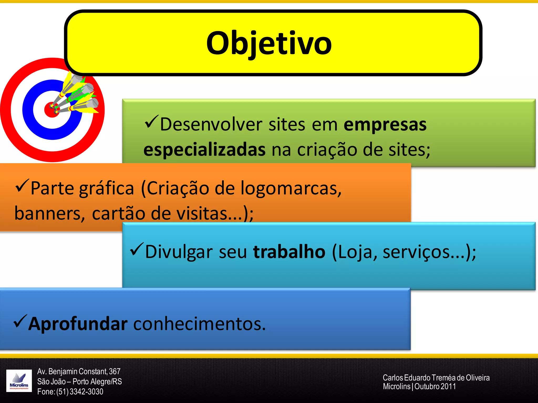Objetivos:
                                        Objetivo

                                Desenvolver sites em empresas
                                especializadas na criação de sites;
Parte gráfica (Criação de logomarcas,
banners, cartão de visitas...);
                               Divulgar seu trabalho (Loja, serviços...);


Aprofundar conhecimentos.

  Av. Benjamin Constant, 367
  São João – Porto Alegre/RS                                  Carlos Eduardo Treméa de Oliveira
                                                              Microlins | Outubro 2011
  Fone: (51) 3342-3030
 