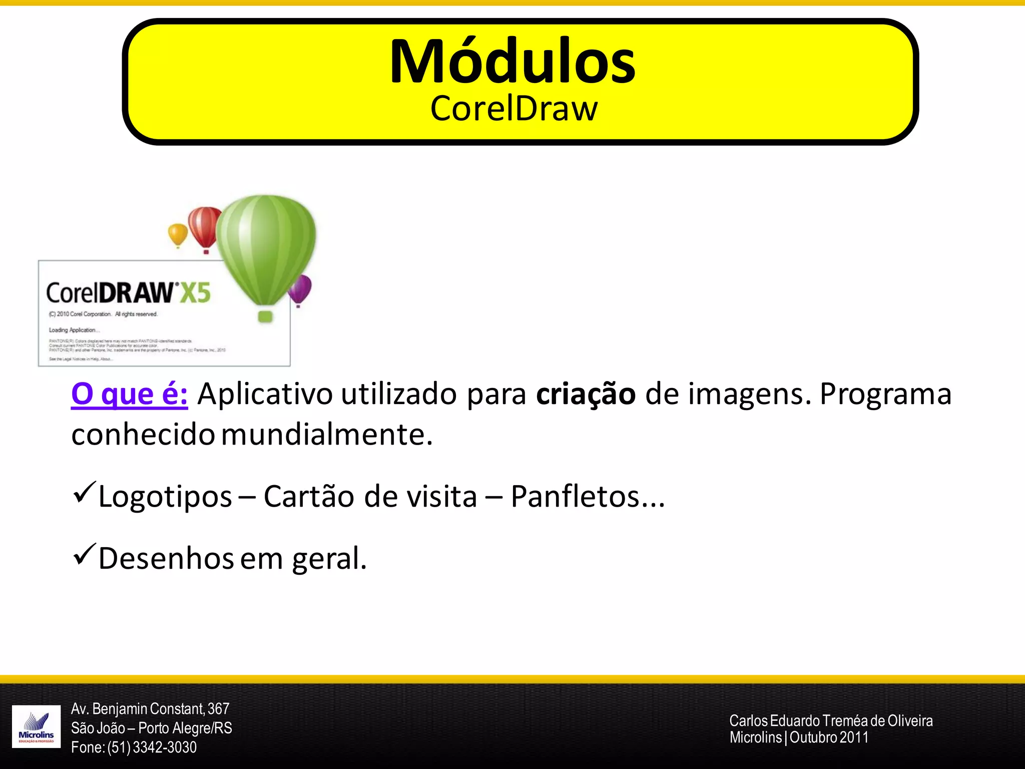 Módulos
                              CorelDraw




O que é: Aplicativo utilizado para criação de imagens. Programa
conhecido mundialmente.
Logotipos – Cartão de visita – Panfletos...
Desenhos em geral.



Av. Benjamin Constant, 367
São João – Porto Alegre/RS                     Carlos Eduardo Treméa de Oliveira
                                               Microlins | Outubro 2011
Fone: (51) 3342-3030
 