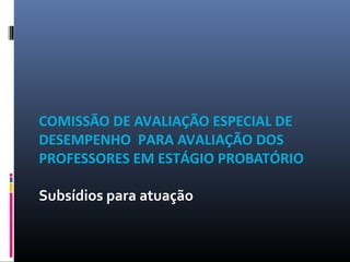 COMISSÃO DE AVALIAÇÃO ESPECIAL DE
DESEMPENHO PARA AVALIAÇÃO DOS
PROFESSORES EM ESTÁGIO PROBATÓRIO
Subsídios para atuação
 