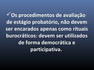Os procedimentos de avaliação
de estágio probatório, não devem
ser encarados apenas como rituais
burocráticos: devem ser utilizados
de forma democrática e
participativa.
 