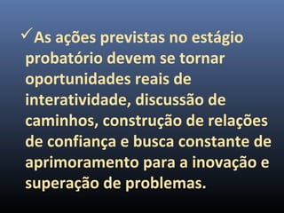 As ações previstas no estágio
probatório devem se tornar
oportunidades reais de
interatividade, discussão de
caminhos, construção de relações
de confiança e busca constante de
aprimoramento para a inovação e
superação de problemas.
 