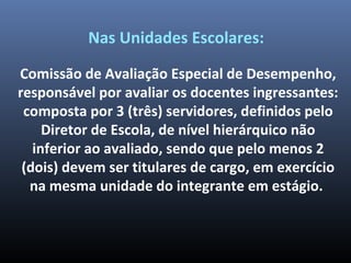 Nas Unidades Escolares:
Comissão de Avaliação Especial de Desempenho,
responsável por avaliar os docentes ingressantes:
composta por 3 (três) servidores, definidos pelo
Diretor de Escola, de nível hierárquico não
inferior ao avaliado, sendo que pelo menos 2
(dois) devem ser titulares de cargo, em exercício
na mesma unidade do integrante em estágio.
 