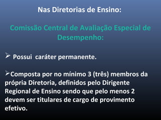 Nas Diretorias de Ensino:
Comissão Central de Avaliação Especial de
Desempenho:
 Possui caráter permanente.
Composta por no mínimo 3 (três) membros da
própria Diretoria, definidos pelo Dirigente
Regional de Ensino sendo que pelo menos 2
devem ser titulares de cargo de provimento
efetivo.
 