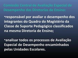 •responsável por avaliar o desempenho dos
integrantes do Quadro do Magistério da
Classe de Suporte Pedagógico classificados
na mesma Diretoria de Ensino;
•analisar todos os processos de Avaliação
Especial de Desempenho encaminhados
pelas Unidades Escolares.
Comissão Central de Avaliação Especial de
Desempenho das Diretorias de Ensino:
 