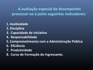 A avaliação especial de desempenho
processar-se-á pelos seguintes indicadores:
1. Assiduidade
2. Disciplina
3. Capacidade de iniciativa
4. Responsabilidade
5. Comprometimento com a Administração Pública
6. Eficiência
7. Produtividade
8. Curso de Formação do Ingressante.
 