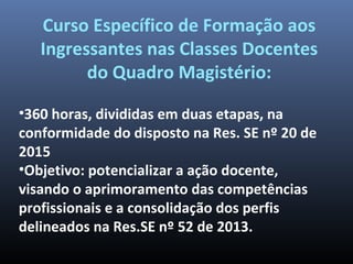 •360 horas, divididas em duas etapas, na
conformidade do disposto na Res. SE nº 20 de
2015
•Objetivo: potencializar a ação docente,
visando o aprimoramento das competências
profissionais e a consolidação dos perfis
delineados na Res.SE nº 52 de 2013.
Curso Específico de Formação aos
Ingressantes nas Classes Docentes
do Quadro Magistério:
 