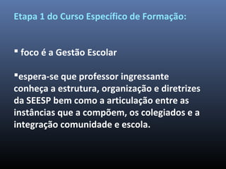 Etapa 1 do Curso Específico de Formação:
 foco é a Gestão Escolar
espera-se que professor ingressante
conheça a estrutura, organização e diretrizes
da SEESP bem como a articulação entre as
instâncias que a compõem, os colegiados e a
integração comunidade e escola.
 