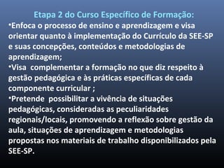 Etapa 2 do Curso Específico de Formação:
•Enfoca o processo de ensino e aprendizagem e visa
orientar quanto à implementação do Currículo da SEE-SP
e suas concepções, conteúdos e metodologias de
aprendizagem;
•Visa complementar a formação no que diz respeito à
gestão pedagógica e às práticas específicas de cada
componente curricular ;
•Pretende possibilitar a vivência de situações
pedagógicas, consideradas as peculiaridades
regionais/locais, promovendo a reflexão sobre gestão da
aula, situações de aprendizagem e metodologias
propostas nos materiais de trabalho disponibilizados pela
SEE-SP.
 