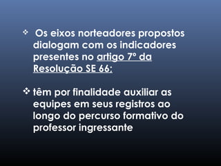  Os eixos norteadores propostos
dialogam com os indicadores
presentes no artigo 7º da
Resolução SE 66;
 têm por finalidade auxiliar as
equipes em seus registros ao
longo do percurso formativo do
professor ingressante
 