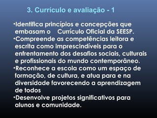 3. Currículo e avaliação - 1
•Identifica princípios e concepções que
embasam o Currículo Oficial da SEESP.
•Compreende as competências leitora e
escrita como imprescindíveis para o
enfrentamento dos desafios sociais, culturais
e profissionais do mundo contemporâneo.
•Reconhece a escola como um espaço de
formação, de cultura, e atua para e na
diversidade favorecendo a aprendizagem
de todos
•Desenvolve projetos significativos para
alunos e comunidade.
 
