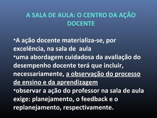 A SALA DE AULA: O CENTRO DA AÇÃO
DOCENTE
•A ação docente materializa-se, por
excelência, na sala de aula
•uma abordagem cuidadosa da avaliação do
desempenho docente terá que incluir,
necessariamente, a observação do processo
de ensino e da aprendizagem
•observar a ação do professor na sala de aula
exige: planejamento, o feedback e o
replanejamento, respectivamente.
 
