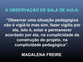 A OBSERVAÇÃO DE SALA DE AULA:
“Observar uma situação pedagógica
não é vigiá-la mas sim, fazer vigília por
ela, isto é, estar e permanecer
acordado por ela, na cumplicidade da
construção do projeto, na
cumplicidade pedagógica”.
MADALENA FREIRE
 