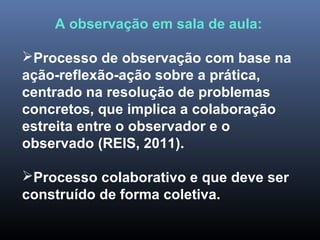 A observação em sala de aula:
Processo de observação com base na
ação-reflexão-ação sobre a prática,
centrado na resolução de problemas
concretos, que implica a colaboração
estreita entre o observador e o
observado (REIS, 2011).
Processo colaborativo e que deve ser
construído de forma coletiva.
 