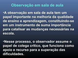 •A observação em sala de aula tem um
papel importante na melhoria da qualidade
de ensino e aprendizagem, constituindo-se
em um instrumento de suma importância
para catalisar as mudanças necessárias na
escola.
•Nesse processo, o observador assume o
papel de colega crítico, que funciona como
apoio e recurso para a superação das
dificuldades.
Observação em sala de aula
 