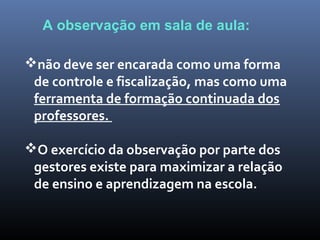 não deve ser encarada como uma forma
de controle e fiscalização, mas como uma
ferramenta de formação continuada dos
professores.
O exercício da observação por parte dos
gestores existe para maximizar a relação
de ensino e aprendizagem na escola.
A observação em sala de aula:
 