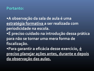Portanto:
•A observação da sala de aula é uma
estratégia formativa a ser realizada com
periodicidade na escola.
•É preciso cuidado na introdução dessa prática
para não se tornar uma mera forma de
fiscalização.
•Para garantir a eficácia desse exercício, é
preciso planejar ações antes, durante e depois
da observação das aulas.
 