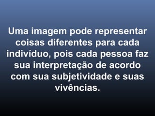 Uma imagem pode representar
coisas diferentes para cada
indivíduo, pois cada pessoa faz
sua interpretação de acordo
com sua subjetividade e suas
vivências.
 