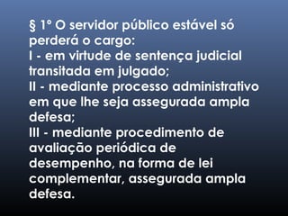 § 1º O servidor público estável só
perderá o cargo:
I - em virtude de sentença judicial
transitada em julgado;
II - mediante processo administrativo
em que lhe seja assegurada ampla
defesa;
III - mediante procedimento de
avaliação periódica de
desempenho, na forma de lei
complementar, assegurada ampla
defesa.
 