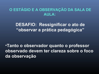 O ESTÁGIO E A OBSERVAÇÃO DA SALA DE
AULA:
DESAFIO: Ressignificar o ato de
“observar a prática pedagógica”
•Tanto o observador quanto o professor
observado devem ter clareza sobre o foco
da observação
 