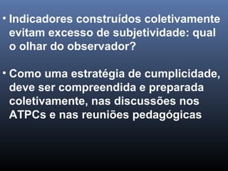 • Indicadores construídos coletivamente
evitam excesso de subjetividade: qual
o olhar do observador?
• Como uma estratégia de cumplicidade,
deve ser compreendida e preparada
coletivamente, nas discussões nos
ATPCs e nas reuniões pedagógicas
 