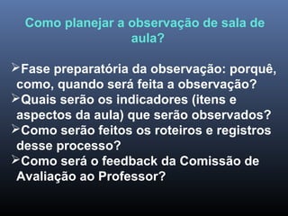 Como planejar a observação de sala de
aula?
Fase preparatória da observação: porquê,
como, quando será feita a observação?
Quais serão os indicadores (itens e
aspectos da aula) que serão observados?
Como serão feitos os roteiros e registros
desse processo?
Como será o feedback da Comissão de
Avaliação ao Professor?
 