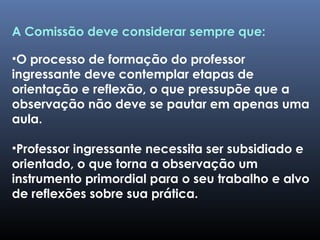 A Comissão deve considerar sempre que:
•O processo de formação do professor
ingressante deve contemplar etapas de
orientação e reflexão, o que pressupõe que a
observação não deve se pautar em apenas uma
aula.
•Professor ingressante necessita ser subsidiado e
orientado, o que torna a observação um
instrumento primordial para o seu trabalho e alvo
de reflexões sobre sua prática.
 