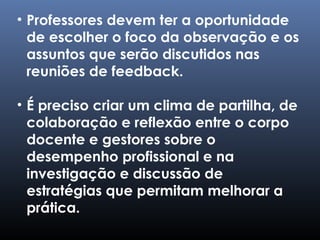 • Professores devem ter a oportunidade
de escolher o foco da observação e os
assuntos que serão discutidos nas
reuniões de feedback.
• É preciso criar um clima de partilha, de
colaboração e reflexão entre o corpo
docente e gestores sobre o
desempenho profissional e na
investigação e discussão de
estratégias que permitam melhorar a
prática.
 