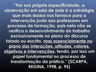 “Por sua própria especificidade, a
observação em sala de aula é a estratégia
que mais dados nos fornece para a
intervenção junto aos professores em
processo de formação, pois nela não se
verifica o desenvolvimento do trabalho
exclusivamente no plano do discurso
falado ou escrito, mas essencialmente no
plano das interações, atitudes, valores,
objetivos e intervenções, tendo, por isso um
papel fundamental no processo de
transformação da prática.” (SCARPA,
REGINA. 1998, p. 95)
 