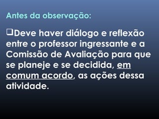Antes da observação:
Deve haver diálogo e reflexão
entre o professor ingressante e a
Comissão de Avaliação para que
se planeje e se decidida, em
comum acordo, as ações dessa
atividade.
 