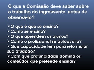 O que é que se ensina?
Como se ensina?
O que aprendem os alunos?
Como o profissional se autoavalia?
Que capacidade tem para reformular
sua atuação?
Com que profundidade domina os
conteúdos que pretende ensinar?
O que a Comissão deve saber sobre
o trabalho do ingressante, antes de
observá-lo?
 