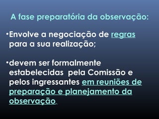 •Envolve a negociação de regras
para a sua realização;
•devem ser formalmente
estabelecidas pela Comissão e
pelos ingressantes em reuniões de
preparação e planejamento da
observação.
A fase preparatória da observação:
 