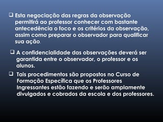  Tais procedimentos são propostos no Curso de
Formação Específica que os Professores
Ingressantes estão fazendo e serão amplamente
divulgados e cobrados da escola e dos professores.
 Esta negociação das regras da observação
permitirá ao professor conhecer com bastante
antecedência o foco e os critérios da observação,
assim como preparar o observador para qualificar
sua ação.
 A confidencialidade das observações deverá ser
garantida entre o observador, o professor e os
alunos.
 