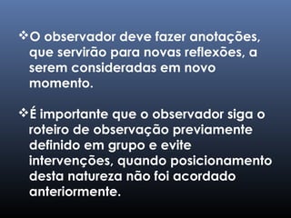 O observador deve fazer anotações,
que servirão para novas reflexões, a
serem consideradas em novo
momento.
É importante que o observador siga o
roteiro de observação previamente
definido em grupo e evite
intervenções, quando posicionamento
desta natureza não foi acordado
anteriormente.
 