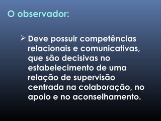  Deve possuir competências
relacionais e comunicativas,
que são decisivas no
estabelecimento de uma
relação de supervisão
centrada na colaboração, no
apoio e no aconselhamento.
O observador:
 