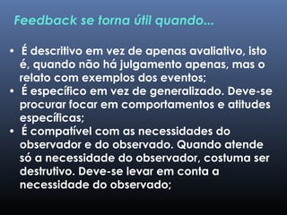 • É descritivo em vez de apenas avaliativo, isto
é, quando não há julgamento apenas, mas o
relato com exemplos dos eventos;
• É específico em vez de generalizado. Deve-se
procurar focar em comportamentos e atitudes
específicas;
• É compatível com as necessidades do
observador e do observado. Quando atende
só a necessidade do observador, costuma ser
destrutivo. Deve-se levar em conta a
necessidade do observado;
Feedback se torna útil quando...
 