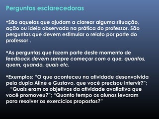 Perguntas esclarecedoras
São aquelas que ajudam a clarear alguma situação,
ação ou ideia observada na prática do professor. São
perguntas que devem estimular o relato por parte do
professor .
As perguntas que fazem parte deste momento de
feedback devem sempre começar com o que, quantos,
quem, quando, quais etc.
Exemplos: “O que aconteceu na atividade desenvolvida
pela dupla Aline e Gustavo, que você precisou intervir?”;
“Quais eram os objetivos da atividade avaliativa que
você promoveu?”; “Quanto tempo os alunos levaram
para resolver os exercícios propostos?”
 