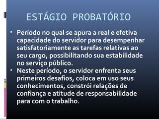 ESTÁGIO PROBATÓRIO
• Período no qual se apura a real e efetiva
capacidade do servidor para desempenhar
satisfatoriamente as tarefas relativas ao
seu cargo, possibilitando sua estabilidade
no serviço público.
• Neste período, o servidor enfrenta seus
primeiros desafios, coloca em uso seus
conhecimentos, constrói relações de
confiança e atitude de responsabilidade
para com o trabalho.
 