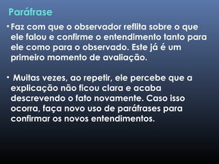 •Faz com que o observador reflita sobre o que
ele falou e confirme o entendimento tanto para
ele como para o observado. Este já é um
primeiro momento de avaliação.
• Muitas vezes, ao repetir, ele percebe que a
explicação não ficou clara e acaba
descrevendo o fato novamente. Caso isso
ocorra, faça novo uso de paráfrases para
confirmar os novos entendimentos.
Paráfrase
 