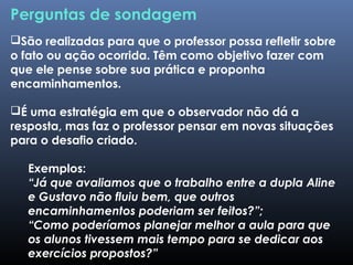 Perguntas de sondagem
São realizadas para que o professor possa refletir sobre
o fato ou ação ocorrida. Têm como objetivo fazer com
que ele pense sobre sua prática e proponha
encaminhamentos.
É uma estratégia em que o observador não dá a
resposta, mas faz o professor pensar em novas situações
para o desafio criado.
Exemplos:
“Já que avaliamos que o trabalho entre a dupla Aline
e Gustavo não fluiu bem, que outros
encaminhamentos poderiam ser feitos?”;
“Como poderíamos planejar melhor a aula para que
os alunos tivessem mais tempo para se dedicar aos
exercícios propostos?”
 