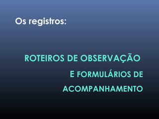 ROTEIROS DE OBSERVAÇÃO
E FORMULÁRIOS DE
ACOMPANHAMENTO
Os registros:
 