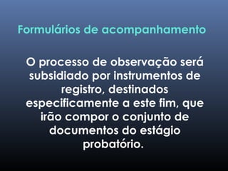 Formulários de acompanhamento
O processo de observação será
subsidiado por instrumentos de
registro, destinados
especificamente a este fim, que
irão compor o conjunto de
documentos do estágio
probatório.
 