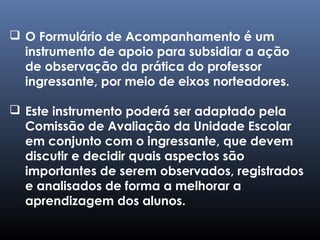  O Formulário de Acompanhamento é um
instrumento de apoio para subsidiar a ação
de observação da prática do professor
ingressante, por meio de eixos norteadores.
 Este instrumento poderá ser adaptado pela
Comissão de Avaliação da Unidade Escolar
em conjunto com o ingressante, que devem
discutir e decidir quais aspectos são
importantes de serem observados, registrados
e analisados de forma a melhorar a
aprendizagem dos alunos.
 