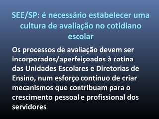 SEE/SP: é necessário estabelecer uma
cultura de avaliação no cotidiano
escolar
Os processos de avaliação devem ser
incorporados/aperfeiçoados à rotina
das Unidades Escolares e Diretorias de
Ensino, num esforço contínuo de criar
mecanismos que contribuam para o
crescimento pessoal e profissional dos
servidores
 