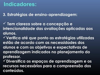 3. Estratégias de ensino-aprendizagem:
 Tem clareza sobre a concepção e
intencionalidade das avaliações aplicadas aos
alunos.
Verifica até que ponto as estratégias utilizadas
estão de acordo com as necessidades dos
alunos e com os objetivos e expectativas de
aprendizagem indicados no planejamento do
professor.
Diversifica os espaços de aprendizagem e os
recursos necessários para a compreensão dos
conteúdos.
Indicadores:
 