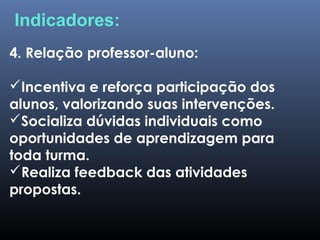 4. Relação professor-aluno:
Incentiva e reforça participação dos
alunos, valorizando suas intervenções.
Socializa dúvidas individuais como
oportunidades de aprendizagem para
toda turma.
Realiza feedback das atividades
propostas.
Indicadores:
 
