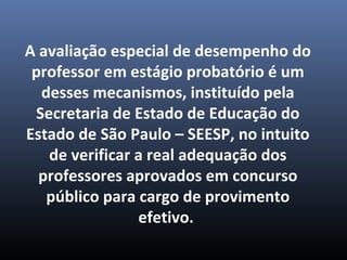 A avaliação especial de desempenho do
professor em estágio probatório é um
desses mecanismos, instituído pela
Secretaria de Estado de Educação do
Estado de São Paulo – SEESP, no intuito
de verificar a real adequação dos
professores aprovados em concurso
público para cargo de provimento
efetivo.
 